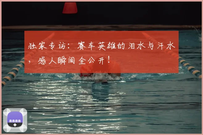 独家专访:赛车英雄的泪水与汗水,感人瞬间全公开!