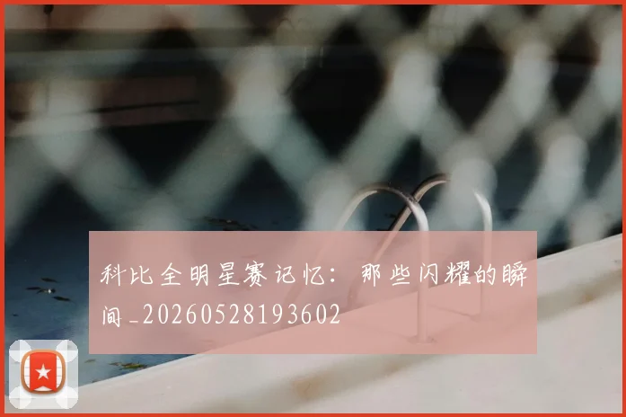 科比全明星赛记忆：那些闪耀的瞬间_20260528193602