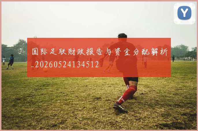 国际足联财政报告与资金分配解析_20260524134512