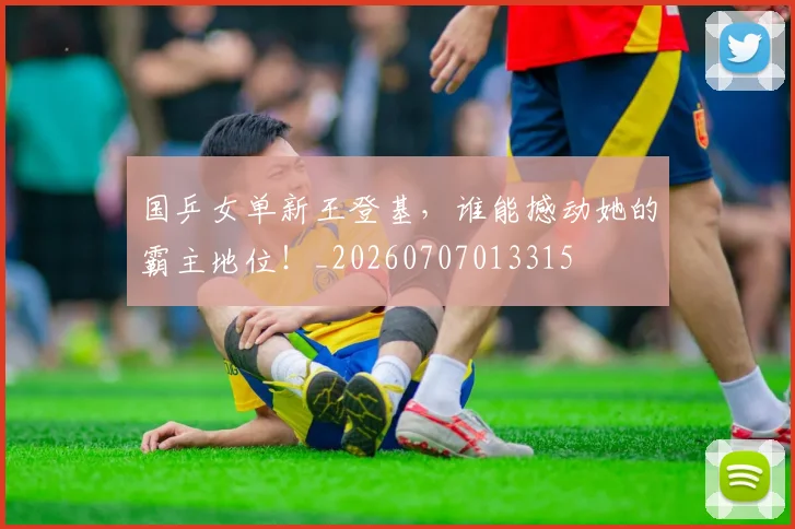国乒女单新王登基，谁能撼动她的霸主地位！_20260707013315