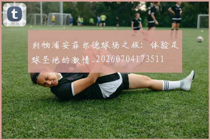 利物浦安菲尔德球场之旅：体验足球圣地的激情_20260704173511
