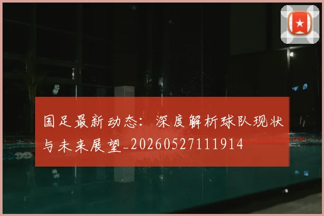 国足最新动态：深度解析球队现状与未来展望_20260527111914