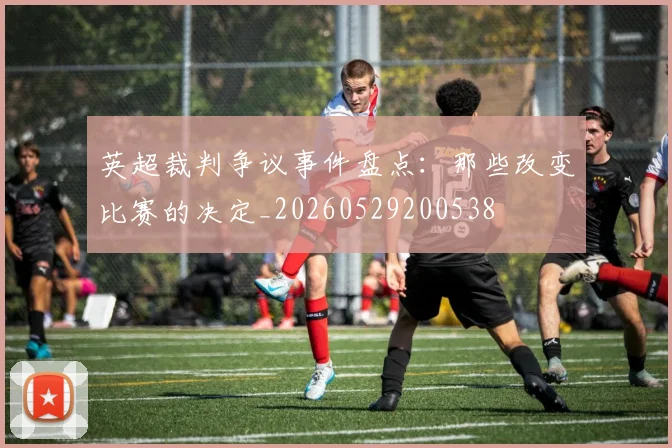 英超裁判争议事件盘点：那些改变比赛的决定_20260529200538