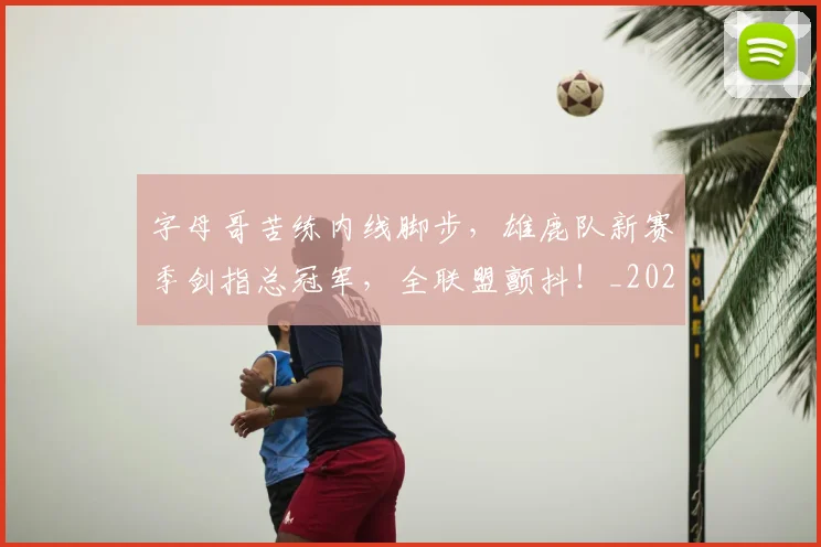 字母哥苦练内线脚步，雄鹿队新赛季剑指总冠军，全联盟颤抖！_20260604144658