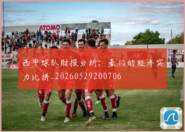 西甲球队财报分析：豪门的经济实力比拼_20260529200706
