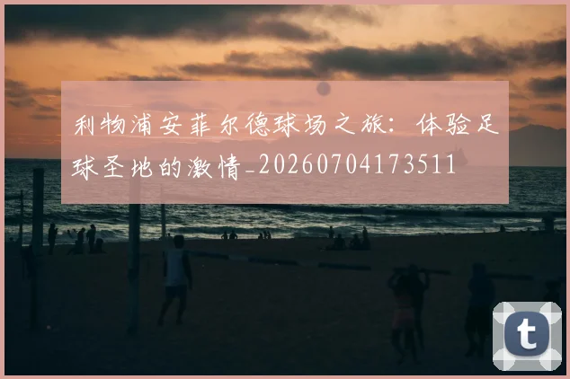 利物浦安菲尔德球场之旅：体验足球圣地的激情_20260704173511