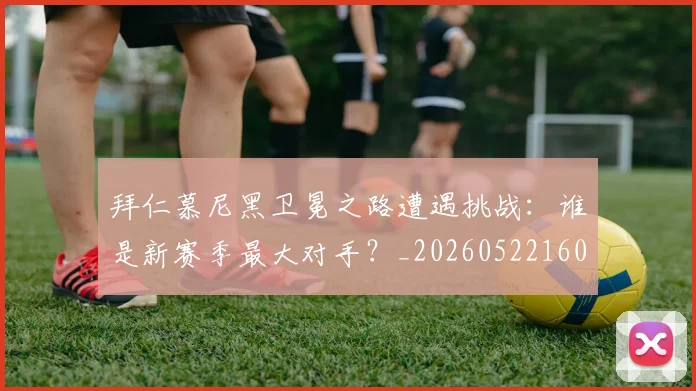 拜仁慕尼黑卫冕之路遭遇挑战：谁是新赛季最大对手？_20260522160844