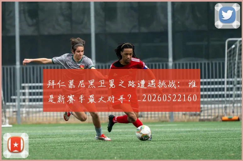 拜仁慕尼黑卫冕之路遭遇挑战：谁是新赛季最大对手？_20260522160844