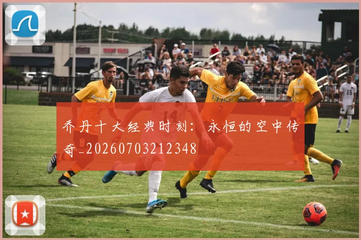 乔丹十大经典时刻：永恒的空中传奇_20260703212348