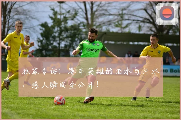 独家专访:赛车英雄的泪水与汗水,感人瞬间全公开!