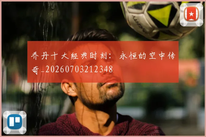 乔丹十大经典时刻:永恒的空中传奇_20260703212348
