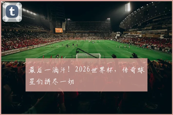 最后一滴汗！2026世界杯，传奇球星们拼尽一切