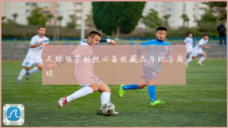 足球明星粉丝必备收藏品与纪念周边