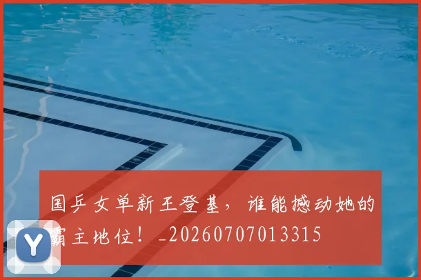 国乒女单新王登基,谁能撼动她的霸主地位!_20260707013315