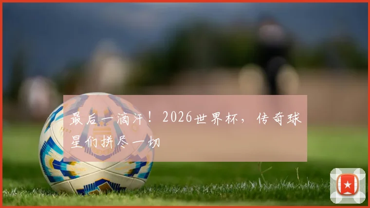 最后一滴汗！2026世界杯，传奇球星们拼尽一切